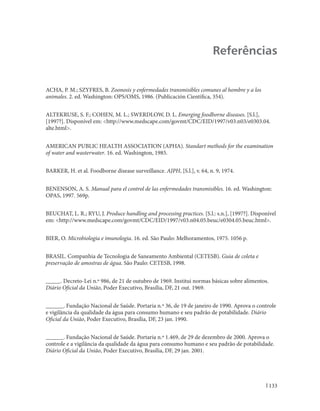 Manual Integrado de Vigilância, Prevenção e Controle de Doenças Transmitidas por Alimentos




                                                                                             Referências


ACHA, P. M.; SZYFRES, B. Zoonosis y enfermedades transmisibles comunes al hombre y a los
animales. 2. ed. Washington: OPS/OMS, 1986. (Publicación Científica, 354).


ALTEKRUSE, S. F.; COHEN, M. L.; SWERDLOW, D. L. Emerging foodborne diseases. [S.l.],
[1997?]. Disponível em: <http://www.medscape.com/govmt/CDC/EID/1997/v03.n03/e0303.04.
alte.html>.


AMERICAN PUBLIC HEALTH ASSOCIATION (APHA). Standart methods for the examination
of water and wasterwater. 16. ed. Washington, 1985.


BARKER, H. et al. Foodborne disease surveillance. AJPH, [S.l.], v. 64, n. 9, 1974.


BENENSON, A. S. Manual para el control de las enfermedades transmisibles. 16. ed. Washington:
OPAS, 1997. 569p.


BEUCHAT, L. R.; RYU, J. Produce handling and processing practices. [S.l.: s.n.], [1997?]. Disponível
em: <http://www.medscape.com/govmt/CDC/EID/1997/v03.n04.05.beuc/e0304.05.beuc.html>.


BIER, O. Microbiologia e imunologia. 16. ed. São Paulo: Melhoramentos, 1975. 1056 p.


BRASIL. Companhia de Tecnologia de Saneamento Ambiental (CETESB). Guia de coleta e
preservação de amostras de água. São Paulo: CETESB, 1998.


_____. Decreto-Lei n.º 986, de 21 de outubro de 1969. Institui normas básicas sobre alimentos.
Diário Oficial da União, Poder Executivo, Brasília, DF, 21 out. 1969.


______. Fundação Nacional de Saúde. Portaria n.º 36, de 19 de janeiro de 1990. Aprova o controle
e vigilância da qualidade da água para consumo humano e seu padrão de potabilidade. Diário
Oficial da União, Poder Executivo, Brasília, DF, 23 jan. 1990.


______. Fundação Nacional de Saúde. Portaria n.º 1.469, de 29 de dezembro de 2000. Aprova o
controle e a vigilância da qualidade da água para consumo humano e seu padrão de potabilidade.
Diário Oficial da União, Poder Executivo, Brasília, DF, 29 jan. 2001.




                                                                                                      133
 
