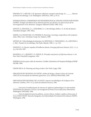 Manual Integrado de Vigilância, Prevenção e Controle de Doenças Transmitidas por Alimentos




HOLMES, H. T.; MILLER, J. M. Specimen collection, transport and storage. In: ______. Manual
of clinical microbiology. 6. ed. Washington: ASM Press, 1995. p. 19-32.


INTERNATIONAL COMMISSION ON MICROBIOLOGICAL SPECIFICATIONS FOR FOODS
(ICMSF). Ecología microbiana de los alimentos factores que afectan a la supervivencia de los
microorganismos en los alimentos. Zaragoza: Editorial Acribia, 1980. 332 p.

JAWETZ, E.; MELNICK, J. L.; ADELBERG, E. A. Microbiologia Médica. 15. ed. Rio de Janeiro:
Guanabara Koogan, 1984. 568 p.

LEIKIN, J. B.; PALOUCEK, F. P.; PHARM, D. Poisoning e toxicology compendium with symptoms
index. Ohio: Lexi; Cleveland: Comp. Inc. Hudson, 1998.

LEITÃO, M. F. Microbiologia de alimentos. In: ROITMAN, I.; TRAVASSOS, L. R.; AZEVEDO, J.
L. (Ed.). Tratado de microbiologia. São Paulo: Manole, 1988. v. 1, p. 3-81.

LINDSAY, J. A. Chronic sequelae of foodborne disease. Emerging Infectious Diseases, [S.l.], v. 3, n.
4, p. 443-452, 1997.


MANDELL, G. L.; BENNET, J. E.; DOLIN, R. Principles and practice of infectious diseases. 4. ed.
New York: Churchill Livingstone, 1995.


NORMAS técnicas para coleta de amostras. Curitiba: Laboratório de Pesquisas Biológicas/SESB/
FSCMR, 1984.


OLSON MD, K. R. Poisoning and drug overdose. New York: Lange, 1990.


ORGANIZAÇÃO MUNDIAL DA SAÚDE. Análise de Perigos e Pontos Críticos de Controle
(HACCP) na inocuidade dos alimentos: guia breve. [S.l.]: INPPAZ/OPAS/OMS, 1999.


ORGANIZACIÓN MUNDIAL DE LA SALUD. Aspectos microbiológicos de la higiene de los
alimentos. Ginebra, 1976. 117 p. (Serie de informes técnicos, 598).


______. Guia para el establecimiento de sistemas de vigilancia epidemiologica de enfermedades
transmitidas por alimentos (VETA) y la investigación de brotes de toxi-infecciones alimentarias.
Washington: OPS/OMS, 1996.
______. Guia de adaptación para las políticas, normas clínicas, módulos e gráficas clínicas para el
Curso OMS/UNICEF: Atención Integrada a las Enfermidades Prevalentes de la infancia (AIEPI).
Washington, 1996.




                                                                                                   135
 