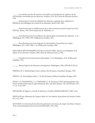 Secretaria de Vigilância em Saúde / MS




______. Los métodos de toma de muestras y de análisis en los programas de vigilancia de las
enfermedades transmitidas por los alimentos. Ginebra, 1974. 56 p. (Serie de Informes técnicos,
543).
______. Manual para el control de calidad de los alimentos: a garantía de la calidad en el
laboratorio microbiológico de control de los alimentos. Roma: FAO, 1992.


______. Orientaciones para el establecimiento de un eficaz sistema nacional de inspección de los
alimentos. Roma, 1976. (Serie Inspección de Alimentos, 1).


______. Procedimientos para la investigación de enfermedades transmitidas por alimentos. 2. ed.
Washington, D.C.: OPS, 1978. (Publicación científica, 367).


______. Procedimientos para la investigación de enfermedades transmitidas por el agua.
Washington, D.C.: OPS, 1980. 77 p. (Publicación científica, 398).


ORGANIZACIÓN PANAMERICANA DE LA SALUD (OPS). Aspectos microbiológicos de la
higiene de los alimentos. Ginebra, 1968. (Série de informes técnicos, 399).


______. Classificación internacional de enfermedades. 2. ed. Washington, 1978. (Publicación
Científica, 353).


______. Manejo higiênico de alimentos: catering aéreo. Washington, 1994. (OPS/HCV/94.13).


PEREIRA, M. G. Epidemiologia: teoria e prática. Rio de Janeiro: Guanabara-Koogan, 1995.


PESSOA, S. B. Parasitologia médica. 7. ed. Rio de Janeiro: Editora Guanabara-Koogan, 1967.


PHAM, T. S.; MANSFIELD, L. S.; TURIANSKY, G. W. Zoonoses in HIV-infected patients: risk
factors and prevention part II: gastrointestinal, skin, and other diseases. The AIDS Reader, [S.l.],
v. 7, p. 41-52, 1997.


PROGRAMA de higiene e controle de alimentos. Curitiba: SESB/FSCMR/DSVS, 1986. 122 p.


PROTEÇÃO dos Alimentos do Campo à Mesa. In: Um relatório do presidente dos Estados Unidos.
[S.l.: s.n.], 1997.


QUEVEDO, F. Contaminación de alimentos proteinicos com toxinas de origem microbiano. Buenos
Aires: Centro Panamericano de Zoonosis/OPS/OMS, 1979. 197p.




136
 