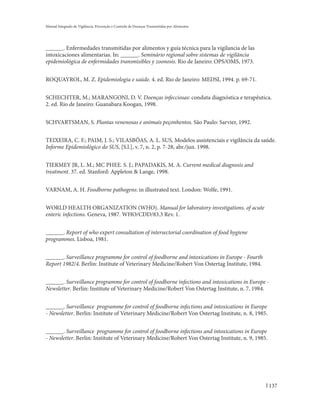 Manual Integrado de Vigilância, Prevenção e Controle de Doenças Transmitidas por Alimentos




______. Enfermedades transmitidas por alimentos y guía técnica para la vigilancia de las
intoxicaciones alimentarias. In: ______. Seminário regional sobre sistemas de vigilância
epidemiológica de enfermidades transmisibles y zoonosis. Rio de Janeiro: OPS/OMS, 1973.


ROQUAYROL, M. Z. Epidemiologia e saúde. 4. ed. Rio de Janeiro: MEDSI, 1994. p. 69-71.


SCHECHTER, M.; MARANGONI, D. V. Doenças infecciosas: conduta diagnóstica e terapêutica.
2. ed. Rio de Janeiro: Guanabara Koogan, 1998.


SCHVARTSMAN, S. Plantas venenosas e animais peçonhentos. São Paulo: Sarvier, 1992.


TEIXEIRA, C. F.; PAIM, J. S.; VILASBÔAS, A. L. SUS, Modelos assistenciais e vigilância da saúde.
Informe Epidemiológico do SUS, [S.l.], v. 7, n. 2, p. 7-28, abr./jun. 1998.


TIERMEY JR, L. M.; MC PHEE. S. J.; PAPADAKIS, M. A. Current medical diagnosis and
treatment. 37. ed. Stanford: Appleton & Lange, 1998.


VARNAM, A. H. Foodborne pathogens: in illustrated text. London: Wolfe, 1991.


WORLD HEALTH ORGANIZATION (WHO). Manual for laboratory investigations. of acute
enteric infections. Geneva, 1987. WHO/CDD/83.3 Rev. 1.


______. Report of who expert consultation of intersectorial coordination of food hygiene
programmes. Lisboa, 1981.


______. Surveillance programme for control of foodborne and intoxications in Europe - Fourth
Report 1982/4. Berlin: Institute of Veterinary Medicine/Robert Von Ostertag Institute, 1984.


______. Surveillance programme for control of foodborne infections and intoxications in Europe -
Newsletter. Berlin: Institute of Veterinary Medicine/Robert Von Ostertag Institute, n. 7, 1984.


______. Surveillance programme for control of foodborne infections and intoxications in Europe
- Newsletter. Berlin: Institute of Veterinary Medicine/Robert Von Ostertag Institute, n. 8, 1985.


______. Surveillance programme for control of foodborne infections and intoxications in Europe
- Newsletter. Berlin: Institute of Veterinary Medicine/Robert Von Ostertag Institute, n. 9, 1985.




                                                                                                    137
 