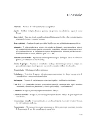 Manual Integrado de Vigilância, Prevenção e Controle de Doenças Transmitidas por Alimentos




                                                                                             Glossário


Acloridria – Ausência de ácido clorídrico no suco gástrico.

Agente – Entidade biológica, física ou química, cuja presença ou deficiência é capaz de causar
  doença.

Água potável – Água que atende aos padrões de potabilidade estabelecidos pelas portarias vigentes;
  apta ou própria para o consumo humano.

Água residuária – Qualquer despejo ou resíduo líquido com potencialidade de causar poluição.

Alimento – É toda substância ou mistura de substância elaborada, semielaborada ou natural,
   seja no estado sólido, líquido, pastoso ou qualquer outra forma adequada destinada a fornecer
   ao organismo humano os elementos necessários à sua formação, manutenção, crescimento e
   desenvolvimento, incluindo bebidas e água “Lei n.º 986”.

Alimento contaminado – Aquele que contém agente etiológico (biológico, tóxico ou substância
   química) podendo ou não causar doença.

Análise de perigos – Processo de compilação e avaliação da informação sobre os perigos, sua
  gravidade e risco para decidir quais são importantes para a inocuidade dos alimentos.

Bromatologia – Ciência que estuda os alimentos.

Desinfecção – Destruição de agentes infecciosos que se encontram fora do corpo, por meio de
  exposição direta a agentes químicos e físicos.

Antissepsia – Conjunto de medidas empregadas para impedir a proliferação microbiana.

Caso de DTA – Episódio em que uma pessoa apresenta sinais e sintomas após ingerir alimento
  considerado contaminado por evidência clínica-epidemiológica e/ou laboratorial.

Comensais – Grupo de pessoas que participam de uma refeição.

Comensais expostos – Grupo de pessoas que participaram de uma refeição da qual originou um
  surto de DTA.

Contaminação cruzada – É a contaminação de um alimento que já passou por processo térmico,
  por outro alimento ainda cru.

Contaminação – Ato ou momento em que uma pessoa ou objeto se converte em veículo mecânico
  de disseminação de um determinado agente patogênico.


                                                                                                    139
 