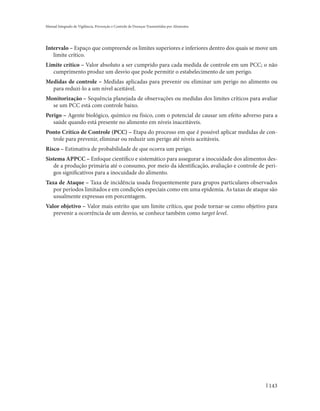 Manual Integrado de Vigilância, Prevenção e Controle de Doenças Transmitidas por Alimentos




Intervalo – Espaço que compreende os limites superiores e inferiores dentro dos quais se move um
   limite crítico.
Limite crítico – Valor absoluto a ser cumprido para cada medida de controle em um PCC; o não
   cumprimento produz um desvio que pode permitir o estabelecimento de um perigo.
Medidas de controle – Medidas aplicadas para prevenir ou eliminar um perigo no alimento ou
  para reduzi-lo a um nível aceitável.
Monitorização – Sequência planejada de observações ou medidas dos limites críticos para avaliar
  se um PCC está com controle baixo.
Perigo – Agente biológico, químico ou físico, com o potencial de causar um efeito adverso para a
   saúde quando está presente no alimento em níveis inaceitáveis.
Ponto Crítico de Controle (PCC) – Etapa do processo em que é possível aplicar medidas de con-
  trole para prevenir, eliminar ou reduzir um perigo até níveis aceitáveis.
Risco – Estimativa de probabilidade de que ocorra um perigo.
Sistema APPCC – Enfoque científico e sistemático para assegurar a inocuidade dos alimentos des-
   de a produção primária até o consumo, por meio da identificação, avaliação e controle de peri-
   gos significativos para a inocuidade do alimento.
Taxa de Ataque – Taxa de incidência usada frequentemente para grupos particulares observados
   por períodos limitados e em condições especiais como em uma epidemia. As taxas de ataque são
   usualmente expressas em porcentagem.
Valor objetivo – Valor mais estrito que um limite crítico, que pode tornar-se como objetivo para
   prevenir a ocorrência de um desvio, se conhece também como target level.




                                                                                             143
 