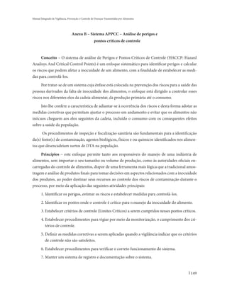 Manual Integrado de Vigilância, Prevenção e Controle de Doenças Transmitidas por Alimentos




                                  Anexo B – Sistema APPCC – Análise de perigos e
                                                      pontos críticos de controle



      Conceito – O sistema de análise de Perigos e Pontos Críticos de Controle (HACCP: Hazard
Analisys And Critical Control Points) é um enfoque sistemático para identificar perigos e calcular
os riscos que podem afetar a inocuidade de um alimento, com a finalidade de estabelecer as medi-
das para controlá-los.

     Por tratar-se de um sistema cuja ênfase está colocada na prevenção dos riscos para a saúde das
pessoas derivados da falta de inocuidade dos alimentos, o enfoque está dirigido a controlar esses
riscos nos diferentes elos da cadeia alimentar, da produção primária até o consumo.

     Isto lhe confere a característica de adiantar-se à ocorrência dos riscos e desta forma adotar as
medidas corretivas que permitam ajustar o processo em andamento e evitar que os alimentos não
inócuos cheguem aos elos seguintes da cadeia, incluído o consumo com os consequentes efeitos
sobre a saúde da população.

      Os procedimentos de inspeção e fiscalização sanitária são fundamentais para a identificação
da(s) fonte(s) de contaminação, agentes biológicos, físicos e ou químicos identificados nos alimen-
tos que desencadeiam surtos de DTA na população.

     Princípios – este enfoque permite tanto aos responsáveis do manejo de uma indústria de
alimentos, sem importar o seu tamanho ou volume de produção, como às autoridades oficiais en-
carregadas do controle de alimentos, dispor de uma ferramenta mais lógica que a tradicional amos-
tragem e análise de produtos finais para tomar decisões em aspectos relacionados com a inocuidade
dos produtos, ao poder destinar seus recursos ao controle dos riscos de contaminação durante o
processo, por meio da aplicação das seguintes atividades principais:

       1. Identificar os perigos, estimar os riscos e estabelecer medidas para controlá-los.

       2. Identificar os pontos onde o controle é crítico para o manejo da inocuidade do alimento.

       3. Estabelecer critérios de controle (Limites Críticos) a serem cumpridos nesses pontos críticos.

       4. Estabelecer procedimentos para vigiar por meio da monitorização, o cumprimento dos cri-
          térios de controle.

       5. Definir as medidas corretivas a serem aplicadas quando a vigilância indicar que os critérios
          de controle não são satisfeitos.

       6. Estabelecer procedimentos para verificar o correto funcionamento do sistema.
       7. Manter um sistema de registro e documentação sobre o sistema.


                                                                                                    149
 