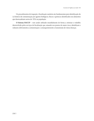 Secretaria de Vigilância em Saúde / MS




      Os procedimentos de inspeção e fiscalização sanitária são fundamentais para identificação da
(s) fonte(s) de contaminação por agentes biológicos, físicos e químicos identificados nos alimentos
que desencadeiam surtos de DTA na população.
     O Sistema HACCP – vem sendo utilizado mundialmente de forma a otimizar o trabalho
desenvolvido pelos serviços de fiscalização que, atuando nos pontos de maior risco, identificam e
reduzem efetivamente a contaminação e consequentemente a transmissão de várias doenças.




150
 