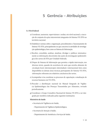 5 Gerência – Atribuições


5.1 Nível federal

     a) Coordenar, assessorar, supervisionar e avaliar, em nível nacional, a execu-
       ção do conjunto de ações intersetoriais integrantes do Sistema VE-DTA no
       território nacional.

     b) Estabelecer normas sobre a organização, procedimentos e funcionamento do
       Sistema VE-DTA, principalmente no que concerne às atividades de investiga-
       ção epidemiológica, bem como ao Sistema de Informação.

     c) Receber, consolidar, analisar, atualizar, divulgar e publicar sistematica-
       mente as informações decorrentes das ações da investigação epidemioló-
       gica dos surtos de DTA por Unidade Federada.

     d) Dispor de Sistema de Informação que permita a rápida intervenção, nos
       diversos níveis, quando da ocorrência de surto que envolva alimento de
       circulação local, intermunicipal, interestadual e internacional, bem como
       disponibilize às demais áreas técnicas participantes do Sistema VE-DTA,
       informações referentes aos relatórios conclusivos dos surtos.

     e) Acompanhar e/ou coordenar os processos de capacitação e atualização de
       recursos humanos em VE-DTA.

     f) Proceder a distribuição nacional do Manual Integrado de Vigilân-
       cia Epidemiológica das Doenças Transmitidas por Alimentos, revisado
       periodicamente.

     g) Coordenar o Grupo Consultivo Nacional do Sistema VE-DTA a ser inte-
       grado por membros indicados pelas seguintes instituições:

     Ministério da Saúde

        • Secretaria de Vigilância em Saúde;

         - Departamento de Vigilância Epidemiológica;

        • Secretaria de Atenção à Saúde;

         - Departamento de Assistência e Serviços de Saúde;


                                                                                19
 
