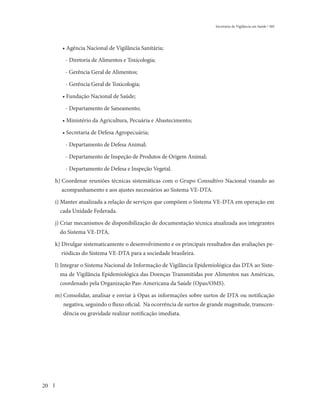 Secretaria de Vigilância em Saúde / MS




        • Agência Nacional de Vigilância Sanitária;

         - Diretoria de Alimentos e Toxicologia;

         - Gerência Geral de Alimentos;

         - Gerência Geral de Toxicologia;

        • Fundação Nacional de Saúde;

         - Departamento de Saneamento;

        • Ministério da Agricultura, Pecuária e Abastecimento;

        • Secretaria de Defesa Agropecuária;

         - Departamento de Defesa Animal;

         - Departamento de Inspeção de Produtos de Origem Animal;

         - Departamento de Defesa e Inspeção Vegetal.

     h) Coordenar reuniões técnicas sistemáticas com o Grupo Consultivo Nacional visando ao
       acompanhamento e aos ajustes necessários ao Sistema VE-DTA.

     i) Manter atualizada a relação de serviços que compõem o Sistema VE-DTA em operação em
       cada Unidade Federada.

     j) Criar mecanismos de disponibilização de documentação técnica atualizada aos integrantes
       do Sistema VE-DTA.

     k) Divulgar sistematicamente o desenvolvimento e os principais resultados das avaliações pe-
       riódicas do Sistema VE-DTA para a sociedade brasileira.

     l) Integrar o Sistema Nacional de Informação de Vigilância Epidemiológica das DTA ao Siste-
       ma de Vigilância Epidemiológica das Doenças Transmitidas por Alimentos nas Américas,
       coordenado pela Organização Pan-Americana da Saúde (Opas/OMS).

     m) Consolidar, analisar e enviar à Opas as informações sobre surtos de DTA ou notificação
        negativa, seguindo o fluxo oficial. Na ocorrência de surtos de grande magnitude, transcen-
        dência ou gravidade realizar notificação imediata.




20
 