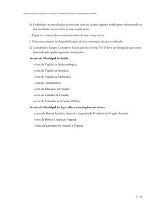 Manual Integrado de Vigilância, Prevenção e Controle de Doenças Transmitidas por Alimentos




       h) Estabelecer as vinculações necessárias com os demais agentes notificantes informando-os
           dos resultados decorrentes de suas notificações.

       i) Capacitar recursos humanos no âmbito de sua competência.

       j) Criar mecanismos de disponibilização de documentação técnica atualizada.

       k) Coordenar o Grupo Consultivo Municipal do Sistema VE-DTA a ser integrado por mem-
           bros indicados pelas seguintes instituições:

       Secretaria Municipal da Saúde

            • área de Vigilância Epidemiológica;

            • área de Vigilância Sanitária;

            • área de Vigilância Ambiental;

            • área de Saneamento;

            • área de Educação em Saúde;

            • área de Assistência à Saúde;

            • área de Laboratório de Saúde Pública.

       Secretaria Municipal da Agricultura e/ou órgãos executores

            • áreas de Defesa Sanitária Animal e Inspeção de Produtos de Origem Animal;

            • área de Defesa e Inspeção Vegetal;

            • áreas de Laboratórios Animal e Vegetal.




                                                                                              23
 