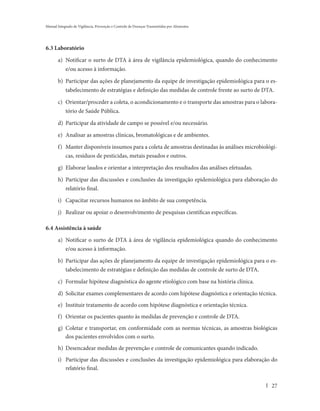Manual Integrado de Vigilância, Prevenção e Controle de Doenças Transmitidas por Alimentos




6.3 Laboratório

       a) Notificar o surto de DTA à área de vigilância epidemiológica, quando do conhecimento
            e/ou acesso à informação.

       b) Participar das ações de planejamento da equipe de investigação epidemiológica para o es-
            tabelecimento de estratégias e definição das medidas de controle frente ao surto de DTA.

       c) Orientar/proceder a coleta, o acondicionamento e o transporte das amostras para o labora-
            tório de Saúde Pública.

       d) Participar da atividade de campo se possível e/ou necessário.

       e) Analisar as amostras clínicas, bromatológicas e de ambientes.

       f) Manter disponíveis insumos para a coleta de amostras destinadas às análises microbiológi-
          cas, resíduos de pesticidas, metais pesados e outros.

       g) Elaborar laudos e orientar a interpretação dos resultados das análises efetuadas.

       h) Participar das discussões e conclusões da investigação epidemiológica para elaboração do
          relatório final.

       i) Capacitar recursos humanos no âmbito de sua competência.

       j) Realizar ou apoiar o desenvolvimento de pesquisas científicas específicas.

6.4 Assistência à saúde

       a) Notificar o surto de DTA à área de vigilância epidemiológica quando do conhecimento
          e/ou acesso à informação.

       b) Participar das ações de planejamento da equipe de investigação epidemiológica para o es-
            tabelecimento de estratégias e definição das medidas de controle de surto de DTA.

       c) Formular hipótese diagnóstica do agente etiológico com base na história clínica.

       d) Solicitar exames complementares de acordo com hipótese diagnóstica e orientação técnica.
       e) Instituir tratamento de acordo com hipótese diagnóstica e orientação técnica.
       f) Orientar os pacientes quanto às medidas de prevenção e controle de DTA.
       g) Coletar e transportar, em conformidade com as normas técnicas, as amostras biológicas
          dos pacientes envolvidos com o surto.
       h) Desencadear medidas de prevenção e controle de comunicantes quando indicado.
       i) Participar das discussões e conclusões da investigação epidemiológica para elaboração do
          relatório final.

                                                                                                  27
 