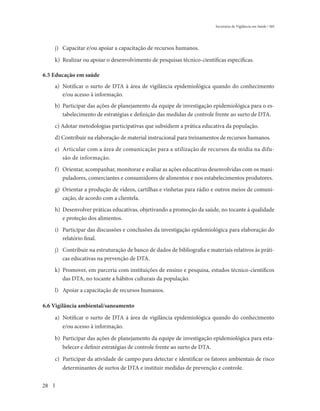 Secretaria de Vigilância em Saúde / MS




     j) Capacitar e/ou apoiar a capacitação de recursos humanos.

     k) Realizar ou apoiar o desenvolvimento de pesquisas técnico-científicas específicas.

6.5 Educação em saúde
     a) Notificar o surto de DTA à área de vigilância epidemiológica quando do conhecimento
        e/ou acesso à informação.
     b) Participar das ações de planejamento da equipe de investigação epidemiológica para o es-
        tabelecimento de estratégias e definição das medidas de controle frente ao surto de DTA.
     c) Adotar metodologias participativas que subsidiem a prática educativa da população.
     d) Contribuir na elaboração de material instrucional para treinamentos de recursos humanos.
     e) Articular com a área de comunicação para a utilização de recursos da mídia na difu-
        são de informação.
     f) Orientar, acompanhar, monitorar e avaliar as ações educativas desenvolvidas com os mani-
        puladores, comerciantes e consumidores de alimentos e nos estabelecimentos produtores.
     g) Orientar a produção de vídeos, cartilhas e vinhetas para rádio e outros meios de comuni-
        cação, de acordo com a clientela.
     h) Desenvolver práticas educativas, objetivando a promoção da saúde, no tocante à qualidade
        e proteção dos alimentos.
     i) Participar das discussões e conclusões da investigação epidemiológica para elaboração do
        relatório final.
     j) Contribuir na estruturação de banco de dados de bibliografia e materiais relativos às práti-
        cas educativas na prevenção de DTA.
     k) Promover, em parceria com instituições de ensino e pesquisa, estudos técnico-científicos
        das DTA, no tocante a hábitos culturais da população.
     l) Apoiar a capacitação de recursos humanos.

6.6 Vigilância ambiental/saneamento

     a) Notificar o surto de DTA à área de vigilância epidemiológica quando do conhecimento
        e/ou acesso à informação.

     b) Participar das ações de planejamento da equipe de investigação epidemiológica para esta-
        belecer e definir estratégias de controle frente ao surto de DTA.

     c) Participar da atividade de campo para detectar e identificar os fatores ambientais de risco
        determinantes de surtos de DTA e instituir medidas de prevenção e controle.


28
 