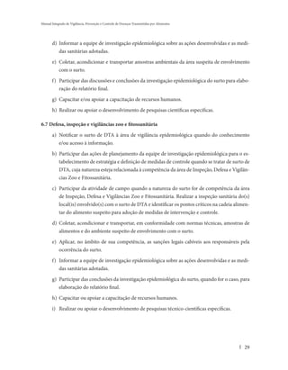 Manual Integrado de Vigilância, Prevenção e Controle de Doenças Transmitidas por Alimentos




       d) Informar a equipe de investigação epidemiológica sobre as ações desenvolvidas e as medi-
          das sanitárias adotadas.

       e) Coletar, acondicionar e transportar amostras ambientais da área suspeita de envolvimento
          com o surto.

       f) Participar das discussões e conclusões da investigação epidemiológica do surto para elabo-
          ração do relatório final.

       g) Capacitar e/ou apoiar a capacitação de recursos humanos.

       h) Realizar ou apoiar o desenvolvimento de pesquisas científicas específicas.

6.7 Defesa, inspeção e vigilâncias zoo e fitossanitária

       a) Notificar o surto de DTA à área de vigilância epidemiológica quando do conhecimento
          e/ou acesso à informação.

       b) Participar das ações de planejamento da equipe de investigação epidemiológica para o es-
          tabelecimento de estratégia e definição de medidas de controle quando se tratar de surto de
          DTA, cuja natureza esteja relacionada à competência da área de Inspeção, Defesa e Vigilân-
          cias Zoo e Fitossanitária.

       c) Participar da atividade de campo quando a natureza do surto for de competência da área
          de Inspeção, Defesa e Vigilâncias Zoo e Fitossanitária. Realizar a inspeção sanitária do(s)
          local(is) envolvido(s) com o surto de DTA e identificar os pontos críticos na cadeia alimen-
          tar do alimento suspeito para adoção de medidas de intervenção e controle.

       d) Coletar, acondicionar e transportar, em conformidade com normas técnicas, amostras de
          alimentos e do ambiente suspeito de envolvimento com o surto.

       e) Aplicar, no âmbito de sua competência, as sanções legais cabíveis aos responsáveis pela
          ocorrência do surto.

       f) Informar a equipe de investigação epidemiológica sobre as ações desenvolvidas e as medi-
          das sanitárias adotadas.

       g) Participar das conclusões da investigação epidemiológica do surto, quando for o caso, para
          elaboração do relatório final.

       h) Capacitar ou apoiar a capacitação de recursos humanos.

       i) Realizar ou apoiar o desenvolvimento de pesquisas técnico-científicas específicas.




                                                                                                   29
 
