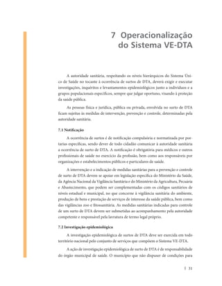 7 Operacionalização
                                 do Sistema VE-DTA


     A autoridade sanitária, respeitando os níveis hierárquicos do Sistema Úni-
co de Saúde no tocante à ocorrência de surtos de DTA, deverá exigir e executar
investigações, inquéritos e levantamentos epidemiológicos junto a indivíduos e a
grupos populacionais específicos, sempre que julgar oportuno, visando à proteção
da saúde pública.
     As pessoas física e jurídica, pública ou privada, envolvida no surto de DTA
ficam sujeitas às medidas de intervenção, prevenção e controle, determinadas pela
autoridade sanitária.

7.1 Notificação
      A ocorrência de surtos é de notificação compulsória e normatizada por por-
tarias específicas, sendo dever de todo cidadão comunicar à autoridade sanitária
a ocorrência de surto de DTA. A notificação é obrigatória para médicos e outros
profissionais de saúde no exercício da profissão, bem como aos responsáveis por
organizações e estabelecimentos públicos e particulares de saúde.
     A intervenção e a indicação de medidas sanitárias para a prevenção e controle
de surto de DTA devem se apoiar em legislação específica do Ministério da Saúde,
da Agência Nacional da Vigilância Sanitária e do Ministério da Agricultura, Pecuária
e Abastecimento, que podem ser complementadas com os códigos sanitários de
níveis estadual e municipal, no que concerne à vigilância sanitária do ambiente,
produção de bens e prestação de serviços de interesse da saúde pública, bem como
das vigilâncias zoo e fitossanitária. As medidas sanitárias indicadas para controle
de um surto de DTA devem ser submetidas ao acompanhamento pela autoridade
competente e responsável pela lavratura de termo legal próprio.

7.2 Investigação epidemiológica
      A investigação epidemiológica de surtos de DTA deve ser exercida em todo
território nacional pelo conjunto de serviços que compõem o Sistema VE-DTA.
     A ação de investigação epidemiológica de surto de DTA é de responsabilidade
do órgão municipal de saúde. O município que não dispuser de condições para


                                                                                 31
 