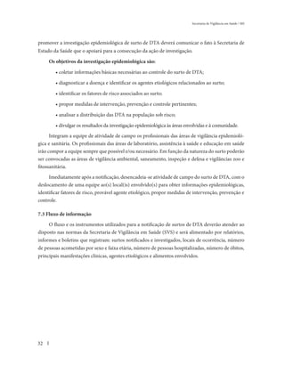 Secretaria de Vigilância em Saúde / MS




promover a investigação epidemiológica de surto de DTA deverá comunicar o fato à Secretaria de
Estado da Saúde que o apoiará para a consecução da ação de investigação.

     Os objetivos da investigação epidemiológica são:

        • coletar informações básicas necessárias ao controle do surto de DTA;

        • diagnosticar a doença e identificar os agentes etiológicos relacionados ao surto;

        • identificar os fatores de risco associados ao surto;

        • propor medidas de intervenção, prevenção e controle pertinentes;

        • analisar a distribuição das DTA na população sob risco;

        • divulgar os resultados da investigação epidemiológica às áreas envolvidas e à comunidade.
      Integram a equipe de atividade de campo os profissionais das áreas de vigilância epidemioló-
gica e sanitária. Os profissionais das áreas de laboratório, assistência à saúde e educação em saúde
irão compor a equipe sempre que possível e/ou necessário. Em função da natureza do surto poderão
ser convocadas as áreas de vigilância ambiental, saneamento, inspeção e defesa e vigilâncias zoo e
fitossanitária.
     Imediatamente após a notificação, desencadeia-se atividade de campo do surto de DTA, com o
deslocamento de uma equipe ao(s) local(is) envolvido(s) para obter informações epidemiológicas,
identificar fatores de risco, provável agente etiológico, propor medidas de intervenção, prevenção e
controle.

7.3 Fluxo de informação
     O fluxo e os instrumentos utilizados para a notificação de surtos de DTA deverão atender ao
disposto nas normas da Secretaria de Vigilância em Saúde (SVS) e será alimentado por relatórios,
informes e boletins que registram: surtos notificados e investigados, locais de ocorrência, número
de pessoas acometidas por sexo e faixa etária, número de pessoas hospitalizadas, número de óbitos,
principais manifestações clínicas, agentes etiológicos e alimentos envolvidos.




32
 