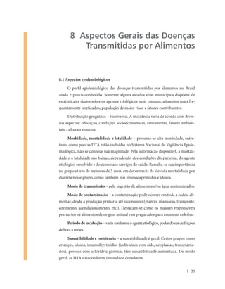 8 Aspectos Gerais das Doenças
          Transmitidas por Alimentos


8.1 Aspectos epidemiológicos

     O perfil epidemiológico das doenças transmitidas por alimentos no Brasil
ainda é pouco conhecido. Somente alguns estados e/ou municípios dispõem de
estatísticas e dados sobre os agentes etiológicos mais comuns, alimentos mais fre-
quentemente implicados, população de maior risco e fatores contribuintes.

     Distribuição geográfica – é universal. A incidência varia de acordo com diver-
sos aspectos: educação, condições socioeconômicas, saneamento, fatores ambien-
tais, culturais e outros.

     Morbidade, mortalidade e letalidade – presume-se alta morbidade, entre-
tanto como poucas DTA estão incluídas no Sistema Nacional de Vigilância Epide-
miológica, não se conhece sua magnitude. Pela informação disponível, a mortali-
dade e a letalidade são baixas, dependendo das condições do paciente, do agente
etiológico envolvido e do acesso aos serviços de saúde. Ressalta-se sua importância
no grupo etário de menores de 5 anos, em decorrência da elevada mortalidade por
diarreia nesse grupo, como também nos imunodeprimidos e idosos.

     Modo de transmissão – pela ingestão de alimentos e/ou água contaminados.

     Modo de contaminação – a contaminação pode ocorrer em toda a cadeia ali-
mentar, desde a produção primária até o consumo (plantio, manuseio, transporte,
cozimento, acondicionamento, etc.). Destacam-se como os maiores responsáveis
por surtos os alimentos de origem animal e os preparados para consumo coletivo.

     Período de incubação – varia conforme o agente etiológico, podendo ser de frações
de hora a meses.

     Suscetibilidade e resistência – a suscetibilidade é geral. Certos grupos como
crianças, idosos, imunodeprimidos (indivíduos com aids, neoplasias, transplanta-
dos), pessoas com acloridria gástrica, têm suscetibilidade aumentada. De modo
geral, as DTA não conferem imunidade duradoura.


                                                                                   35
 