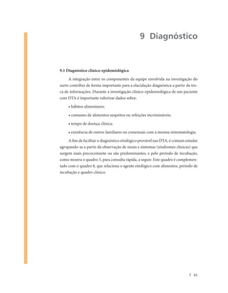9 Diagnóstico


9.1 Diagnóstico clínico-epidemiológico

     A integração entre os componentes da equipe envolvida na investigação do
surto contribui de forma importante para a elucidação diagnóstica a partir da tro-
ca de informações. Durante a investigação clínico-epidemiológica de um paciente
com DTA é importante valorizar dados sobre:

     • hábitos alimentares;

     • consumo de alimentos suspeitos ou refeições incrimináveis;

     • tempo de doença clínica;

     • existência de outros familiares ou comensais com a mesma sintomatologia.

     A fim de facilitar o diagnóstico etiológico provável nas DTA, é comum estudar
agrupando-as a partir da observação de sinais e sintomas (síndromes clínicas) que
surgem mais precocemente ou são predominantes, e pelo período de incubação,
como mostra o quadro 3, para consulta rápida, a seguir. Este quadro é complemen-
tado com o quadro 8, que relaciona o agente etiológico com alimentos, período de
incubação e quadro clínico.




                                                                               41
 
