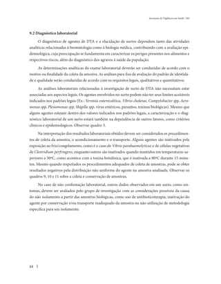 Secretaria de Vigilância em Saúde / MS




9.2 Diagnóstico laboratorial

     O diagnóstico de agentes de DTA e a elucidação de surtos dependem tanto das atividades
analíticas relacionadas à bromatologia como à biologia médica, contribuindo com a avaliação epi-
demiológica, cuja preocupação se fundamenta em caracterizar os perigos presentes nos alimentos e
respectivos riscos, além do diagnóstico dos agravos à saúde da população.

     As determinações analíticas do exame laboratorial deverão ser conduzidas de acordo com o
motivo ou finalidade da coleta da amostra. As análises para fins de avaliação do padrão de identida-
de e qualidade serão conduzidas de acordo com os requisitos legais, qualitativos e quantitativos.

      As análises laboratoriais relacionadas à investigação de surto de DTA não necessitam estar
associadas aos aspectos legais. Os agentes envolvidos no surto podem não ter seus limites aceitáveis
indicados nos padrões legais (Ex.: Yersinia enterocolitica, Vibrio cholerae, Campylobacter spp, Aero-
monas spp, Plesiomonas spp, Shigella spp, vírus entéricos, parasitos, toxinas biológicas). Mesmo que
alguns agentes estejam dentro dos valores indicados nos padrões legais, a caracterização e o diag-
nóstico laboratorial de um surto estará também na dependência de outros fatores, como critérios
clínicos e epidemiológicos. Observar quadro 3.

     Na interpretação dos resultados laboratoriais obtidos devem ser considerados os procedimen-
tos de coleta da amostra, o acondicionamento e o transporte. Alguns agentes são inativados pela
exposição ao frio/congelamento, como é o caso do Vibrio parahaemolyticus e de células vegetativas
de Clostridium perfringens, enquanto outros são inativados quando mantidos em temperaturas su-
periores a 30ºC, como acontece com a toxina botulínica, que é inativada a 80ºC durante 15 minu-
tos. Mesmo quando respeitados os procedimentos adequados de coleta de amostras, pode se obter
resultados negativos pela distribuição não uniforme do agente na amostra analisada. Observar os
quadros 9, 10 e 11 sobre a coleta e conservação de amostras.

     No caso de não confirmação laboratorial, outros dados observados em um surto, como sin-
tomas, devem ser avaliados pelo grupo de investigação com as considerações possíveis da causa
do não isolamento a partir das amostras biológicas, como uso de antibioticoterapia, inativação do
agente por conservação e/ou transporte inadequado da amostra ou não utilização de metodologia
específica para seu isolamento.




44
 