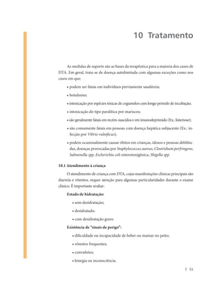 10 Tratamento


     As medidas de suporte são as bases da terapêutica para a maioria dos casos de
DTA. Em geral, trata-se de doença autolimitada com algumas exceções como nos
casos em que:

     • podem ser fatais em indivíduos previamente saudáveis;

     • botulismo;

     • intoxicação por espécies tóxicas de cogumelos com longo período de incubação;

     • intoxicação do tipo paralítica por mariscos;

     • são geralmente fatais em recém-nascidos e em imunodeprimido (Ex.: listeriose);

     • são comumente fatais em pessoas com doença hepática subjacente (Ex.: in-
       fecção por Vibrio vulnificus);

     • podem ocasionalmente causar óbitos em crianças, idosos e pessoas debilita-
       das, doenças provocadas por Staphylococcus aureus, Clostridium perfringens,
       Salmonella spp, Escherichia coli enterotoxigênica, Shigella spp.

10.1 Atendimento à criança
      O atendimento de criança com DTA, cujas manifestações clínicas principais são
diarreia e vômitos, requer atenção para algumas particularidades durante o exame
clínico. É importante avaliar:
     Estado de hidratação:

        • sem desidratação;

        • desidratado;

        • com desidratação grave.
     Existência de “sinais de perigo”:

        • dificuldade ou incapacidade de beber ou mamar no peito;

        • vômitos frequentes;

        • convulsões;

        • letargia ou inconsciência.

                                                                                   51
 
