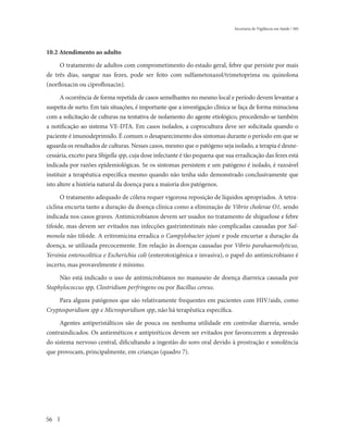 Secretaria de Vigilância em Saúde / MS




10.2 Atendimento ao adulto

     O tratamento de adultos com comprometimento do estado geral, febre que persiste por mais
de três dias, sangue nas fezes, pode ser feito com sulfametoxazol/trimetoprima ou quinolona
(norfloxacin ou ciprofloxacin).

      A ocorrência de forma repetida de casos semelhantes no mesmo local e período devem levantar a
suspeita de surto. Em tais situações, é importante que a investigação clínica se faça de forma minuciosa
com a solicitação de culturas na tentativa de isolamento do agente etiológico, procedendo-se também
a notificação ao sistema VE-DTA. Em casos isolados, a coprocultura deve ser solicitada quando o
paciente é imunodeprimido. É comum o desaparecimento dos sintomas durante o período em que se
aguarda os resultados de culturas. Nesses casos, mesmo que o patógeno seja isolado, a terapia é desne-
cessária, exceto para Shigella spp, cuja dose infectante é tão pequena que sua erradicação das fezes está
indicada por razões epidemiológicas. Se os sintomas persistem e um patógeno é isolado, é razoável
instituir a terapêutica específica mesmo quando não tenha sido demonstrado conclusivamente que
isto altere a história natural da doença para a maioria dos patógenos.

      O tratamento adequado de cólera requer vigorosa reposição de líquidos apropriados. A tetra-
ciclina encurta tanto a duração da doença clínica como a eliminação de Vibrio cholerae O1, sendo
indicada nos casos graves. Antimicrobianos devem ser usados no tratamento de shiguelose e febre
tifoide, mas devem ser evitados nas infecções gastrintestinais não complicadas causadas por Sal-
monela não tifoide. A eritromicina erradica o Campylobacter jejuni e pode encurtar a duração da
doença, se utilizada precocemente. Em relação às doenças causadas por Vibrio parahaemolyticus,
Yersinia enterocolitica e Escherichia coli (enterotoxigênica e invasiva), o papel do antimicrobiano é
incerto, mas provavelmente é mínimo.

     Não está indicado o uso de antimicrobianos no manuseio de doença diarreica causada por
Staphylococcus spp, Clostridium perfringens ou por Bacillus cereus.

    Para alguns patógenos que são relativamente frequentes em pacientes com HIV/aids, como
Cryptosporidium spp e Microsporidium spp, não há terapêutica específica.

     Agentes antiperistálticos são de pouca ou nenhuma utilidade em controlar diarreia, sendo
contraindicados. Os antieméticos e antipiréticos devem ser evitados por favorecerem a depressão
do sistema nervoso central, dificultando a ingestão do soro oral devido à prostração e sonolência
que provocam, principalmente, em crianças (quadro 7).




56
 