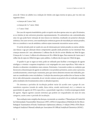 Secretaria de Vigilância em Saúde / MS




cerca de 5 litros no adulto) ou a indução de vômito com água morna ou ipeca, por via oral, nas
seguintes doses:

     • crianças até 2 anos: 5ml;

     • crianças de 2 a 7 anos: 10ml;

     • >7 anos: 15ml.

     Em caso de resposta insatisfatória, pode-se repetir esta dose apenas uma vez, após 20 minutos,
se os vômitos já não estiverem presentes espontaneamente. Os antieméticos são contraindicados
uma vez que pode haver retenção de íons tóxicos no intestino, resultando em posterior absorção
sistêmica. Em casos severos, com manifestações sistêmicas graves de toxicidade por metais pesados,
deve-se considerar o uso de antídotos, embora sejam raramente necessários nesses surtos.

     O carvão ativado pode ser usado em caso de intoxicação por metais pesados ou outras substân-
cias tóxicas e age por adsorção desses componentes quando ainda presentes na luz intestinal. Para
crianças menores de 1 ano, administrar 2 colheres das de chá do carvão diluídas em 50ml de água.
Crianças de 1 a 4 anos, 2 colheres de sobremesa em 50 a 100ml de água. Para maiores de 4 anos usar 1
colher das de sopa em 100ml de água e para adultos, 2 colheres das de sopa em 150ml da água.

      O quadro 8, que se segue ao texto, pode ser utilizado para facilitar a investigação do agente
etiológico e orientar o esquema terapêutico a ser empregado em casos específicos. Nele estão in-
dicados os alimentos veiculadores mais comuns. Entretanto, é necessário avaliar as condições que
favorecem a disseminação do agente no ambiente e nos produtos primários, assim como o processo,
acondicionamento, conservação e manuseio, para que outros alimentos mesmo não indicados, pos-
sam ser considerados como veiculadores. A seleção das amostras para análise deve se basear no fato
de ter sido efetivamente consumida, de ser veículo comum ou possível e de ser indicada (suspeita)
pelos resultados dos levantamentos entre os afetados/expostos.

     Os sintomas e períodos de incubação podem variar de acordo com o grupo de con-
sumidores expostos (estado de saúde, faixa etária, estado nutricional, etc.), o número ou
quantidade do agente de DTA específico, a quantidade ingerida e virulência/patogenicidade
do agente. Alguns agentes causam sintomas que podem ser enquadrados em mais de uma
categoria, assim como o período de incubação.

      Para avaliação mais completa das doenças, recomenda-se consultar o “Manual para el Control de
las Enfermedades Transmisibles”, Benenson (1997); APHA (Compendium of Methods for the Micro-
biological Examination of Foods, Vanderzant e Splistoesser, editores, 3.ª edição (1994) e FDA (Bacte-
riological Analytical /Manual) editado por Association Of. Official Analyfical Chemistrys (AOAC).




58
 