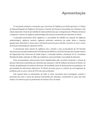 Apresentação


     É com grande satisfação e entusiasmo que a Secretaria de Vigilância em Saúde apresenta a 1ª Edição
do Manual Integrado de Vigilância, Prevenção e Controle das Doenças Transmitidas por Alimentos. Esta
edição representa o fruto de um trabalho de muitos profissionais que se integraram em 1998 para estruturar
e implantar o sistema de vigilância epidemiológica das doenças transmitidas por alimentos no Brasil.
     A principal característica dessa vigilância é a necessidade do trabalho em conjunto da vigilância
epidemiológica, vigilância sanitária, vigilância ambiental, assistência em saúde, defesa e inspeção
agropecuária, laboratório e outras áreas e instituições parceiras para controlar e prevenir os casos e surtos
de doenças transmitidas por alimentos (DTA).
     A estruturação desse sistema de vigilância vem a atender a uma recomendação da VII Reunião
Interamericana de Saúde Ambiental de Nível Ministerial (RIMSA) e da XXXV Reunião do Conselho Diretor
da Organização Pan-Americana da Saúde (Opas) e contempla também a Resolução da 53ª Assembleia
Mundial da Saúde, realizada em 2000, que estabeleceu como prioridade a inocuidade de alimentos.
     Essas recomendações internacionais foram impulsionadas pela ocorrência frequente e comum de
doenças infecciosas transmitidas por alimentos que ameaçam a vida de milhares de pessoas no Brasil e no
mundo, da globalização da indústria alimentar, das facilidades atuais de deslocamento da população e da
precariedade das informações disponíveis. No Brasil, até então, pouco se conhecia da real magnitude do
problema, pois os casos e surtos de DTA não eram notificados.
     Este manual reúne as informações, de todas as áreas, necessárias para investigação, controle e
prevenção dos casos e surtos das doenças transmitidas por alimentos, constituindo-se como uma obra
inédita e de referência para os profissionais do Sistema Único de Saúde.
 