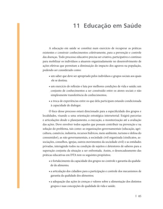 11 Educação em Saúde


      A educação em saúde se constitui num exercício de recuperar as práticas
existentes e construir conhecimentos coletivamente, para a prevenção e controle
das doenças. Todo processo educativo precisa ser criativo, participativo e contínuo
para mobilizar os indivíduos a atuarem organizadamente no desenvolvimento de
ações efetivas que permitam a diminuição do impacto dos agravos na população,
podendo ser considerado como:
     • um saber que deve ser apropriado pelos indivíduos e grupos sociais aos quais
       ele se destina;
     • um exercício de reflexão e luta por melhores condições de vida e saúde; um
       conjunto de conhecimentos a ser construído entre os atores sociais e não
       simplesmente transferência de conhecimentos;
     • a troca de experiências entre os que dela participam estando condicionada
       à capacidade de dialogar.
      O foco desse processo estará direcionado para a especificidade dos grupos e
localidades, visando a uma orientação estratégica intersetorial. Exigirá parcerias
e articulações desde o planejamento, a execução, a monitorização até a avaliação
das ações. Deve envolver todos aqueles que possam contribuir na prevenção e na
solução do problema, tais como: as organizações governamentais (educação, agri-
cultura, comércio, indústria, recursos hídricos, meio ambiente, turismo e defesa do
consumidor), as não governamentais, a sociedade civil organizada (sindicatos, as-
sociações, conselhos, igrejas, outros movimentos da sociedade civil) e as entidades
privadas, interagindo todos na condição de sujeitos e detentores de saberes para a
superação conjunta da situação a ser enfrentada. Assim, o desencadeamento das
práticas educativas em DTA tem os seguintes propósitos:
     • o fortalecimento da capacidade dos grupos no controle e garantia da qualida-
       de do alimento;
     • a articulação dos cidadãos para a participação e controle dos mecanismos de
       garantia da qualidade dos alimentos;
     • a adequação das ações às crenças e valores sobre a alimentação dos distintos
       grupos e suas concepções de qualidade de vida e saúde;


                                                                                85
 