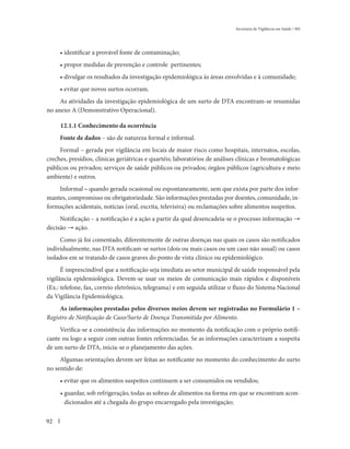 Secretaria de Vigilância em Saúde / MS




     • identificar a provável fonte de contaminação;
     • propor medidas de prevenção e controle pertinentes;
     • divulgar os resultados da investigação epidemiológica às áreas envolvidas e à comunidade;
     • evitar que novos surtos ocorram.
     As atividades da investigação epidemiológica de um surto de DTA encontram-se resumidas
no anexo A (Demonstrativo Operacional).

     12.1.1 Conhecimento da ocorrência
     Fonte de dados – são de natureza formal e informal.
     Formal – gerada por vigilância em locais de maior risco como hospitais, internatos, escolas,
creches, presídios, clínicas geriátricas e quartéis; laboratórios de análises clínicas e bromatológicas
públicos ou privados; serviços de saúde públicos ou privados; órgãos públicos (agricultura e meio
ambiente) e outros.
    Informal – quando gerada ocasional ou espontaneamente, sem que exista por parte dos infor-
mantes, compromisso ou obrigatoriedade. São informações prestadas por doentes, comunidade, in-
formações acidentais, notícias (oral, escrita, televisiva) ou reclamações sobre alimentos suspeitos.
     Notificação – a notificação é a ação a partir da qual desencadeia-se o processo informação →
decisão → ação.
     Como já foi comentado, diferentemente de outras doenças nas quais os casos são notificados
individualmente, nas DTA notificam-se surtos (dois ou mais casos ou um caso não usual) ou casos
isolados em se tratando de casos graves do ponto de vista clínico ou epidemiológico.
      É imprescindível que a notificação seja imediata ao setor municipal de saúde responsável pela
vigilância epidemiológica. Devem-se usar os meios de comunicação mais rápidos e disponíveis
(Ex.: telefone, fax, correio eletrônico, telegrama) e em seguida utilizar o fluxo do Sistema Nacional
da Vigilância Epidemiológica.
     As informações prestadas pelos diversos meios devem ser registradas no Formulário 1 –
Registro de Notificação de Caso/Surto de Doença Transmitida por Alimento.
     Verifica-se a consistência das informações no momento da notificação com o próprio notifi-
cante ou logo a seguir com outras fontes referenciadas. Se as informações caracterizam a suspeita
de um surto de DTA, inicia-se o planejamento das ações.
     Algumas orientações devem ser feitas ao notificante no momento do conhecimento do surto
no sentido de:
     • evitar que os alimentos suspeitos continuem a ser consumidos ou vendidos;
     • guardar, sob refrigeração, todas as sobras de alimentos na forma em que se encontram acon-
       dicionados até a chegada do grupo encarregado pela investigação;

92
 