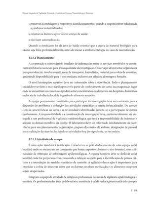 Manual Integrado de Vigilância, Prevenção e Controle de Doenças Transmitidas por Alimentos




       • preservar as embalagens e respectivos acondicionamentos quando a suspeita estiver relacionada
         a produtos industrializados;

       • orientar os doentes a procurar o serviço de saúde;

       • não fazer automedicação.

    Quando o notificante for da área de Saúde orientar que a coleta de material biológico para
exame seja feita, preferencialmente, antes de iniciar a antibioticoterapia no caso de sua indicação.

       12.1.2 Planejamento
     A cooperação e o intercâmbio imediato de informações entre os serviços envolvidos se consti-
tuem em fatores essenciais para a boa qualidade da investigação. Os serviços devem estar organizados
para providenciar, imediatamente, meio de transporte, formulários, material para coleta de amostras,
garantindo disponibilidade para o uso imediato, inclusive aos sábados, domingos e feriados.
      O nível hierárquico superior deve ser informado sobre a ocorrência. Todo o planejamento
inicial deve ser feito o mais rápido possível a partir do conhecimento do surto, sua magnitude, lugar
onde se encontram os comensais (podem estar concentrados ou dispersos em hospitais, domicílios
ou locais de trabalho) e local de ingestão do alimento suspeito.
     A equipe previamente constituída para participar da investigação deve ser contatada para a
discussão do problema e definição das atividades específicas a serem desencadeadas. De acordo
com as características do surto e as necessidades identificadas solicita-se a participação de outros
profissionais. A responsabilidade e a coordenação da investigação deve, preferencialmente, ser de-
legada a um profissional da vigilância epidemiológica que terá a responsabilidade de informar e
acionar os demais membros da equipe. O laboratório deve ser informado imediatamente da ocor-
rência para seu planejamento, organização, preparo dos meios de cultura, designação de pessoal
para realização das tarefas, incluindo as atividades fora do expediente, se necessário.

       12.1.3 Atividades de campo
      É uma ação imediata à notificação. Caracteriza-se pelo deslocamento de uma equipe ao(s)
local(is) onde se encontram os comensais que foram expostos (doentes e não doentes), com a fi-
nalidade de obtenção de informações epidemiológicas. A equipe também deve se deslocar ao(s)
local(is) onde foi preparada e/ou consumida a refeição suspeita para a identificação de pontos crí-
ticos e a introdução de medidas sanitárias de controle. A agilidade dessa ação é importante para
propiciar a coleta de amostras antes que os doentes recebam medicação e os alimentos suspeitos
sejam desprezados.

       Integram a equipe de atividade de campo os profissionais das áreas de vigilância epidemiológica e
sanitária. Os profissionais das áreas de laboratório, assistência à saúde e educação em saúde irão compor


                                                                                                      93
 