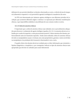 Manual Integrado de Vigilância, Prevenção e Controle de Doenças Transmitidas por Alimentos




definição de caso permite identificar os doentes relacionados ao surto, o cálculo da taxa de ataque,
o(s) alimento(s) suspeito(s) e o(s) provável(is) agente(s) etiológico(s) causador(es) do surto.

      As DTA são determinadas por inúmeros agentes etiológicos com diferentes períodos de in-
cubação, que acometem diferentes órgãos e sistemas e se expressam por diferentes manifestações
clínicas, o que impossibilita estabelecer uma definição de caso comum a todos os surtos.

       12.1.4 Coleta de amostras clínicas

     É importante que a coleta de amostras clínicas seja realizada com os procedimentos adequa-
dos para favorecer o isolamento do agente etiológico (quadros 10 e 11). As amostras devem ser co-
letadas por ocasião do inquérito, o mais precocemente possível. Coletar amostras dos doentes, pre-
ferencialmente antes do tratamento específico. Ainda serão realizadas coletas de amostras clínicas
de todos os manipuladores usuais e eventuais, tais como proprietários, gerentes e outros envolvidos
na manipulação e/ou produção do(s) insumo(s) relacionado(s) com o surto.

     O quadro clínico dos doentes deverá ser avaliado para se obter informações que orientarão a
hipótese diagnóstica, a terapêutica e, por conseguinte, indicará os tipos de amostras clínicas mais
apropriadas que deverão ser coletados para exame laboratorial.




                                                                                                 95
 