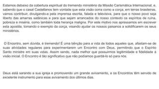 Estamos debaixo da cobertura espiritual do tremendo ministério da Missão Carismática Internacional, e,
sabendo que o casal Castellanos tem vontade que esta visão corra como a corça, em terras brasileiras,
vamos contribuir, divulgando-a pela imprensa escrita, falada e televisiva, para que o nosso povo seja
liberto das amarras satânicas e para que sejam arrancados do nosso contexto os espíritos de ruína,
pobreza e miséria, como também toda herança maligna. Por este motivo nos apressamos em escrever
esta apostila, tomando o exemplo da corça, visando ajudar os nossos paisanos a solidificarem os seus
ministérios.
O Encontro, sem dúvida, é tremendo! É uma bênção para a vida de todos aqueles que, afastam-se de
suas atividades regulares para experimentarem um Encontro com Deus, permitindo que o Espírito
Santo ministre em suas vidas. Assim sendo, nada melhor que possuirmos legitimidade e fidelidade à
visão inicial. O Encontro é tão significativo que não podíamos guardá-lo só para nós.
Deus está sarando a sua igreja e promovendo um grande avivamento, e os Encontros têm servido de
excelente instrumento para esse avivamento dos últimos dias.
 