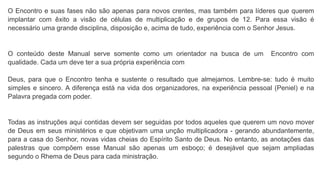 O Encontro e suas fases não são apenas para novos crentes, mas também para líderes que querem
implantar com êxito a visão de células de multiplicação e de grupos de 12. Para essa visão é
necessário uma grande disciplina, disposição e, acima de tudo, experiência com o Senhor Jesus.
O conteúdo deste Manual serve somente como um orientador na busca de um Encontro com
qualidade. Cada um deve ter a sua própria experiência com
Deus, para que o Encontro tenha e sustente o resultado que almejamos. Lembre-se: tudo é muito
simples e sincero. A diferença está na vida dos organizadores, na experiência pessoal (Peniel) e na
Palavra pregada com poder.
Todas as instruções aqui contidas devem ser seguidas por todos aqueles que querem um novo mover
de Deus em seus ministérios e que objetivam uma unção multiplicadora - gerando abundantemente,
para a casa do Senhor, novas vidas cheias do Espírito Santo de Deus. No entanto, as anotações das
palestras que compõem esse Manual são apenas um esboço; é desejável que sejam ampliadas
segundo o Rhema de Deus para cada ministração.
 