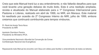Creio que este Manual trará luz a seu entendimento, e não faltarão desafios para que
você levante uma geração debaixo de muito êxito. Esta é uma reedição ampliada,
revista e atualizada do Manual elaborado para o 1º Congresso Internacional para
Pastores e Líderes, realizado em abril de 1999, no MIR, em Manaus. Este material
foi reeditado por ocasião do 2º Congresso Interno do MIR, julho de 1999, embora
creiamos que continuará contribuindo para tempos vindouros.
Pr. Renê de Araújo Terra Nova
Presidente do MIR
Apóstolo Clemilson Pereira
Presidente do Ministério IPCA.
Vice-presidente Nacional e Mundial da Convenção da Conae.
Confederação Nacional dos Evangélicos
Repassando todo Manual do encontro com Deus em slides para facilitar o entendimento de todos os leitores.
 