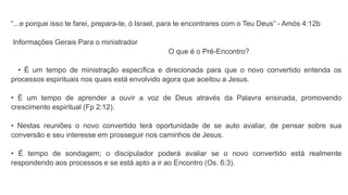 “...e porque isso te farei, prepara-te, ó Israel, para te encontrares com o Teu Deus” - Amós 4:12b
Informações Gerais Para o ministrador
O que é o Pré-Encontro?
• É um tempo de ministração específica e direcionada para que o novo convertido entenda os
processos espirituais nos quais está envolvido agora que aceitou a Jesus.
• É um tempo de aprender a ouvir a voz de Deus através da Palavra ensinada, promovendo
crescimento espiritual (Fp 2:12).
• Nestas reuniões o novo convertido terá oportunidade de se auto avaliar, de pensar sobre sua
conversão e seu interesse em prosseguir nos caminhos de Jesus.
• É tempo de sondagem; o discipulador poderá avaliar se o novo convertido está realmente
respondendo aos processos e se está apto a ir ao Encontro (Os. 6:3).
 