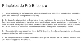 Princípios do Pré-Encontro
1. Todos devem seguir rigidamente os horários estabelecidos, tanto o do início corno o do término
(tanto para a liderança como para os discípulos).
2. Os discípulos só poderão ir ao Encontro se tiverem participado de, no mínimo, 3 reuniões do Pré-
Encontro e tendo o discipulador tomado a responsabilidade de passar, ao discípulo, o estudo que lhe
faltou. Isto deve ser seguido rigidamente, só existindo exceção em casos extremos (doenças, trabalho,
etc.). Caso contrário, o encontrista deverá ser convidado a participar do próximo Pré-Encontro.
3. Os questionários das respectivas lições do Pré-Encontro, deverão ser fotocopiados e entregues
aos encontristas. Isto agiliza o processo.
4. Os discípulos deverão procurar copiar tudo, ou o que for possível, em um caderno pessoal, para
uma melhor fixação das ministrações.
 