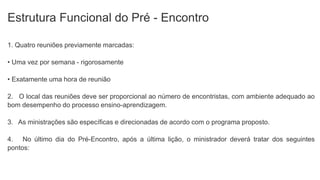 Estrutura Funcional do Pré - Encontro
1. Quatro reuniões previamente marcadas:
• Uma vez por semana - rigorosamente
• Exatamente uma hora de reunião
2. O local das reuniões deve ser proporcional ao número de encontristas, com ambiente adequado ao
bom desempenho do processo ensino-aprendizagem.
3. As ministrações são específicas e direcionadas de acordo com o programa proposto.
4. No último dia do Pré-Encontro, após a última lição, o ministrador deverá tratar dos seguintes
pontos:
 