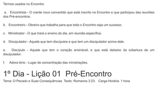 Termos usados no Encontro
a. Encontrista - O crente novo convertido que está inscrito no Encontro e que participou das reuniões
dos Pré-encontros.
b. Encontreiro - Obreiro que trabalha para que todo o Encontro seja um sucesso.
c. Ministrador - O que trará o ensino do dia, em reunião específica.
d. Discipulador - Aquele que tem discípulos e que tem um discipulador acima dele.
e. Discípulo - Aquele que tem o coração ensinável, e que está debaixo da cobertura de um
discipulador.
f. Adora tório - Lugar de concentração das ministrações.
1º Dia - Lição 01 Pré-Encontro
Tema: O Pecado e Suas Consequências Texto: Romanos 3:23. Carga Horária: 1 hora
 