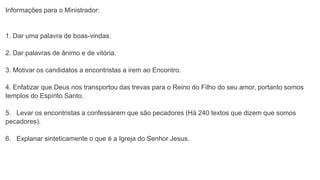 Informações para o Ministrador:
1. Dar uma palavra de boas-vindas.
2. Dar palavras de ânimo e de vitória.
3. Motivar os candidatos a encontristas a irem ao Encontro.
4. Enfatizar que Deus nos transportou das trevas para o Reino do Filho do seu amor, portanto somos
templos do Espírito Santo.
5. Levar os encontristas a confessarem que são pecadores (Há 240 textos que dizem que somos
pecadores).
6. Explanar sinteticamente o que é a Igreja do Senhor Jesus.
 