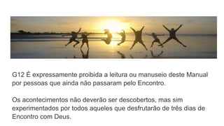 G12 É expressamente proibida a leitura ou manuseio deste Manual
por pessoas que ainda não passaram pelo Encontro.
Os acontecimentos não deverão ser descobertos, mas sim
experimentados por todos aqueles que desfrutarão de três dias de
Encontro com Deus.
 