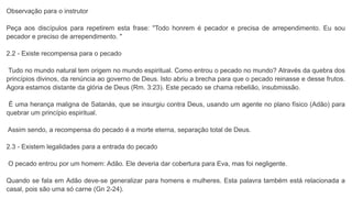 Observação para o instrutor
Peça aos discípulos para repetirem esta frase: "Todo honrem é pecador e precisa de arrependimento. Eu sou
pecador e preciso de arrependimento. "
2.2 - Existe recompensa para o pecado
Tudo no mundo natural tem origem no mundo espiritual. Como entrou o pecado no mundo? Através da quebra dos
princípios divinos, da renúncia ao governo de Deus. Isto abriu a brecha para que o pecado reinasse e desse frutos.
Agora estamos distante da glória de Deus (Rm. 3:23). Este pecado se chama rebelião, insubmissão.
É uma herança maligna de Satanás, que se insurgiu contra Deus, usando um agente no plano físico (Adão) para
quebrar um princípio espiritual.
Assim sendo, a recompensa do pecado é a morte eterna, separação total de Deus.
2.3 - Existem legalidades para a entrada do pecado
O pecado entrou por um homem: Adão. Ele deveria dar cobertura para Eva, mas foi negligente.
Quando se fala em Adão deve-se generalizar para homens e mulheres. Esta palavra também está relacionada a
casal, pois são uma só carne (Gn 2-24).
 