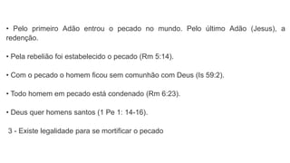 • Pelo primeiro Adão entrou o pecado no mundo. Pelo último Adão (Jesus), a
redenção.
• Pela rebelião foi estabelecido o pecado (Rm 5:14).
• Com o pecado o homem ficou sem comunhão com Deus (Is 59:2).
• Todo homem em pecado está condenado (Rm 6:23).
• Deus quer homens santos (1 Pe 1: 14-16).
3 - Existe legalidade para se mortificar o pecado
 