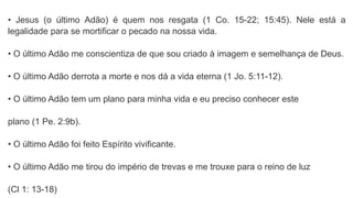 • Jesus (o último Adão) é quem nos resgata (1 Co. 15-22; 15:45). Nele está a
legalidade para se mortificar o pecado na nossa vida.
• O último Adão me conscientiza de que sou criado à imagem e semelhança de Deus.
• O último Adão derrota a morte e nos dá a vida eterna (1 Jo. 5:11-12).
• O último Adão tem um plano para minha vida e eu preciso conhecer este
plano (1 Pe. 2:9b).
• O último Adão foi feito Espírito vivificante.
• O último Adão me tirou do império de trevas e me trouxe para o reino de luz
(Cl 1: 13-18)
 