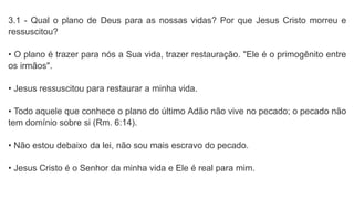 3.1 - Qual o plano de Deus para as nossas vidas? Por que Jesus Cristo morreu e
ressuscitou?
• O plano é trazer para nós a Sua vida, trazer restauração. "Ele é o primogênito entre
os irmãos".
• Jesus ressuscitou para restaurar a minha vida.
• Todo aquele que conhece o plano do último Adão não vive no pecado; o pecado não
tem domínio sobre si (Rm. 6:14).
• Não estou debaixo da lei, não sou mais escravo do pecado.
• Jesus Cristo é o Senhor da minha vida e Ele é real para mim.
 