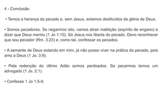 4 - Conclusão
• Temos a herança do pecado e, sem Jesus, estamos destituídos da glória de Deus.
• Somos pecadores. Se negarmos isto, vamos atrair maldição (espírito de engano) e
dizer que Deus mentiu (1 Jo 1:10). Só Jesus nos liberta do pecado. Devo reconhecer
que sou pecador (Rm. 3:23) e, como tal, confessar os pecados.
• A semente de Deus estando em mim, já não posso viver na prática do pecado, pois
amo a Deus (1 Jo. 3:9).
• Pela redenção do último Adão somos perdoados. Se pecarmos temos um
advogado (1 Jo. 2:1).
• Confesse 1 Jo 1:5-9.
 