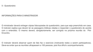 5 - Questionário
INFORMAÇÕES PARA O MINISTRADOR
O ministrador deverá entregar cópias fotocopiadas do questionário, para que seja preenchido em casa.
O instrutor explica que devem ler as passagens bíblicas citadas e responder o questionário de acordo
com o entendido. O mesmo deverá, obrigatoriamente, ser corrigido na próxima reunião do Pré-
Encontro.
O instrutor deverá observar quem de fato fez o exercício (motivando todos a serem participativos).
Deve-se evitar que as reuniões ultrapassem a 100 pessoas, pois fica difícil o acompanhamento.
 