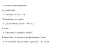 1. O que todo pecador precisa?
Arrependimento.
2. Quem pecou? - Rm. 3:23
Todos pecaram; eu pequei.
3. Qual o salário do pecado? - Rm. 6:23
A morte.
4. Como entrou o pecado no mundo?
Pela rebelião, insubmissão e desobediência do homem.
5. Por intermédio de quem entrou o pecado? - 1 Co. 15:22
 