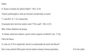 Adão.
6. Qual a missão do último Adão? - Rm. 5:18
Trazer justificação e vida ao homem condenado e morto.
7. Leia Rm. 6: 1 5 e responda:
O pecado tem domínio sobre você ? Por quê? - Rm. 6:14
Não. Estou debaixo da graça.
8. Antes você era criatura, quem você é agora no Reino? (Jo. 1:12).
Filho de Deus.
9. Leia Jo 3:16 e responda: Qual é a expressão do amor de Deus?
Dar o seu próprio filho para morrer pelos nossos (meus) pecados. Fim da Lição
 