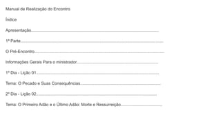 Manual de Realização do Encontro
Índice
Apresentação...............................................................................................................
1ª Parte............................................................................................................................
O Pré-Encontro.................................................................................................................
Informações Gerais Para o ministrador.......................................................................
1º Dia - Lição 01...........................................................................................................
Tema: O Pecado e Suas Consequências......................................................................
2º Dia - Lição 02.........................................................................................................
Tema: O Primeiro Adão e o Último Adão: Morte e Ressurreição....................................
 