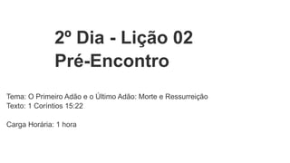 2º Dia - Lição 02
Pré-Encontro
Tema: O Primeiro Adão e o Último Adão: Morte e Ressurreição
Texto: 1 Coríntios 15:22
Carga Horária: 1 hora
 