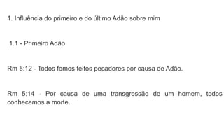 1. Influência do primeiro e do último Adão sobre mim
1.1 - Primeiro Adão
Rm 5:12 - Todos fomos feitos pecadores por causa de Adão.
Rm 5:14 - Por causa de uma transgressão de um homem, todos
conhecemos a morte.
 