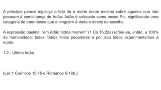 A princípio parece injustiça o fato de a morte reinar mesmo sobre aqueles que não
pecaram à semelhança de Adão. Adão é colocado como nosso Pai, significando uma
categoria de parentesco que a ninguém é dado o direito de escolha.
A expressão paulina: "em Adão todos morrem" (1 Co 15:22a) refere-se, então, a 100%
da humanidade: todos fomos feitos pecadores e por isso todos experimentamos a
morte.
1.2 - Último Adão
(Ler 1 Coríntios 15:45 e Romanos 5-18b.)
 