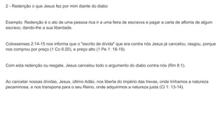 2 - Redenção o que Jesus fez por mim diante do diabo
Exemplo: Redenção é o ato de uma pessoa rica ir a uma feira de escravos e pagar a carta de alforria de algum
escravo, dando-lhe a sua liberdade.
Colossenses 2:14-15 nos informa que o "escrito de dívida" que era contra nós Jesus já cancelou, rasgou, porque
nos comprou por preço (1 Co 6:20), e preço alto (1 Pe 1: 18-19).
Com esta redenção ou resgate, Jesus cancelou todo o argumento do diabo contra nós (Rm 8:1).
Ao cancelar nossas dívidas, Jesus, último Adão, nos liberta do império das trevas, onde tínhamos a natureza
pecaminosa, e nos transporia para o seu Reino, onde adquirimos a natureza justa (Cl 1: 13-14).
 