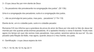 3 - O que Jesus fez por mim diante de Deus
“... Os pecadores não prevalecerão na congregação dos justos”. (Sl 1:5b)
Uma é a congregação dos pecadores; outra é a congregação dos justos.
“... não se promulga lei para justos, mas para... pecadores” (1 Tm 1:9)
Diante da lei, um é o cidadão justo, outro é o cidadão pecador.
Romanos 5:8 nos informa que a grandeza da prova do amor de Deus por nós está no fato de Jesus ter
morrido por nós quando ainda éramos pecadores. Aí o apóstolo introduz o verso 9 dizendo "muito mais
agora (no tempo em que não somos mais pecadores, mas justos), seremos salvos da sua ira". Eu era
pecador pela filiação de Adão, mas agora, quando Jesus é o meu marido, sou justo.
4 - Santificação - o que Jesus espera de mim
1 Pe 1: 14-16; Hb 12:14; Ap 22:11
 